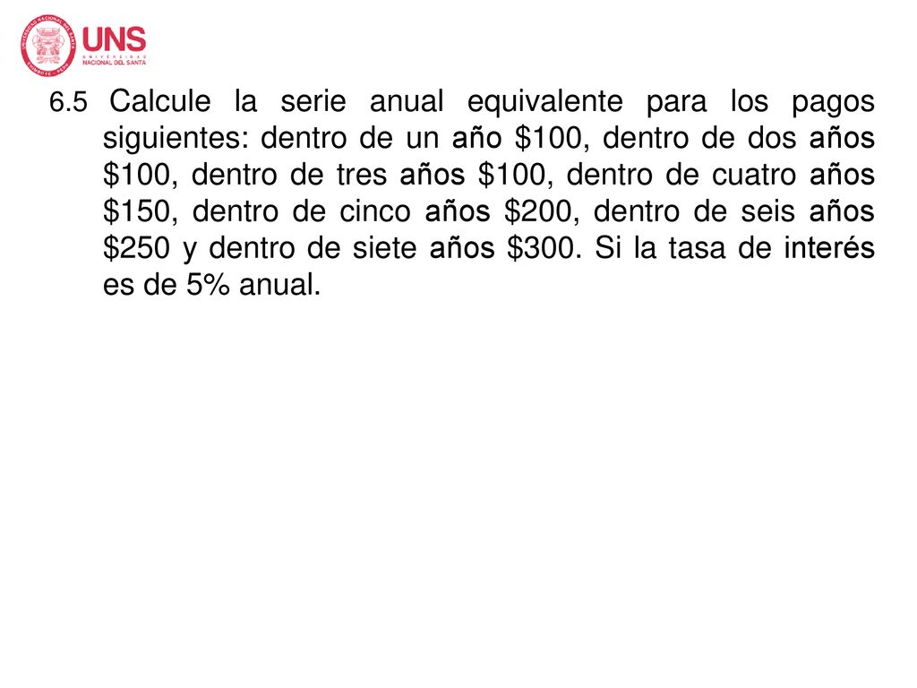6.5 Calcule la serie anual equivalente para los pagos siguientes: dentro de un año $100, dentro de dos años $100, dentro de tres años $100, dentro de cuatro años $150, dentro de cinco años $200, dentro de seis años $250 y dentro de siete años $300.