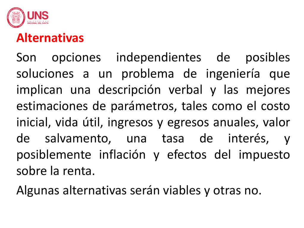 Alternativas Son opciones independientes de posibles soluciones a un problema de ingeniería que implican una descripción verbal y las mejores estimaciones de parámetros, tales como el costo inicial, vida útil, ingresos y egresos anuales, valor de salvamento, una tasa de interés, y posiblemente inflación y efectos del impuesto sobre la renta.