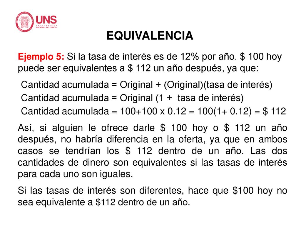 EQUIVALENCIA Ejemplo 5: Si la tasa de interés es de 12% por año. $ 100 hoy puede ser equivalentes a $ 112 un año después, ya que: