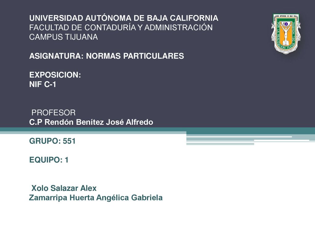 UNIVERSIDAD AUTÓNOMA DE BAJA CALIFORNIA FACULTAD DE CONTADURÍA Y ADMINISTRACIÓN CAMPUS TIJUANA ASIGNATURA: NORMAS PARTICULARES EXPOSICION: NIF C-1 PROFESOR C.P Rendón Benítez José Alfredo GRUPO: 551 EQUIPO: 1 Xolo Salazar Alex Zamarripa Huerta Angélica Gabriela
