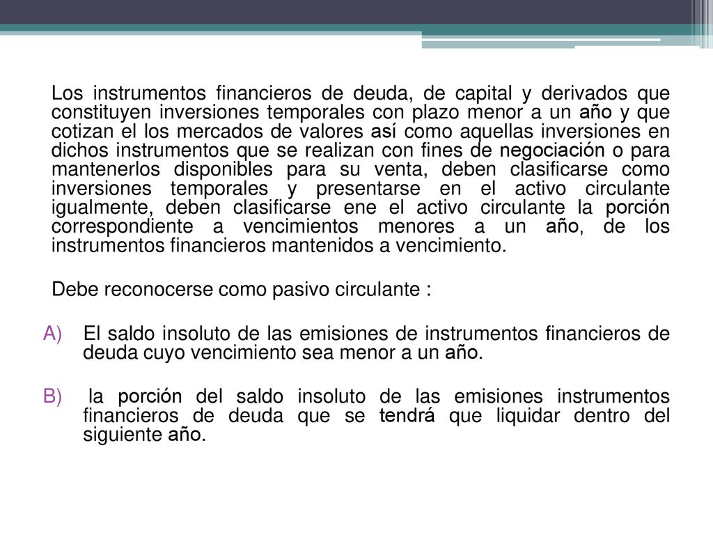 Los instrumentos financieros de deuda, de capital y derivados que constituyen inversiones temporales con plazo menor a un año y que cotizan el los mercados de valores así como aquellas inversiones en dichos instrumentos que se realizan con fines de negociación o para mantenerlos disponibles para su venta, deben clasificarse como inversiones temporales y presentarse en el activo circulante igualmente, deben clasificarse ene el activo circulante la porción correspondiente a vencimientos menores a un año, de los instrumentos financieros mantenidos a vencimiento.