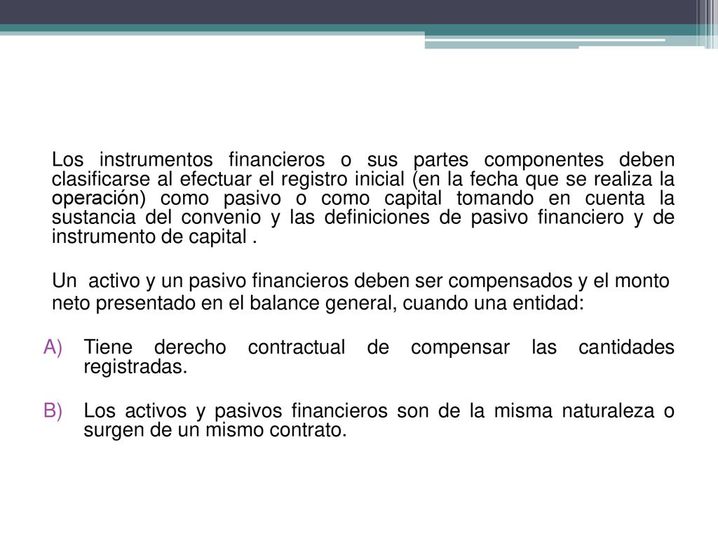 Los instrumentos financieros o sus partes componentes deben clasificarse al efectuar el registro inicial (en la fecha que se realiza la operación) como pasivo o como capital tomando en cuenta la sustancia del convenio y las definiciones de pasivo financiero y de instrumento de capital .