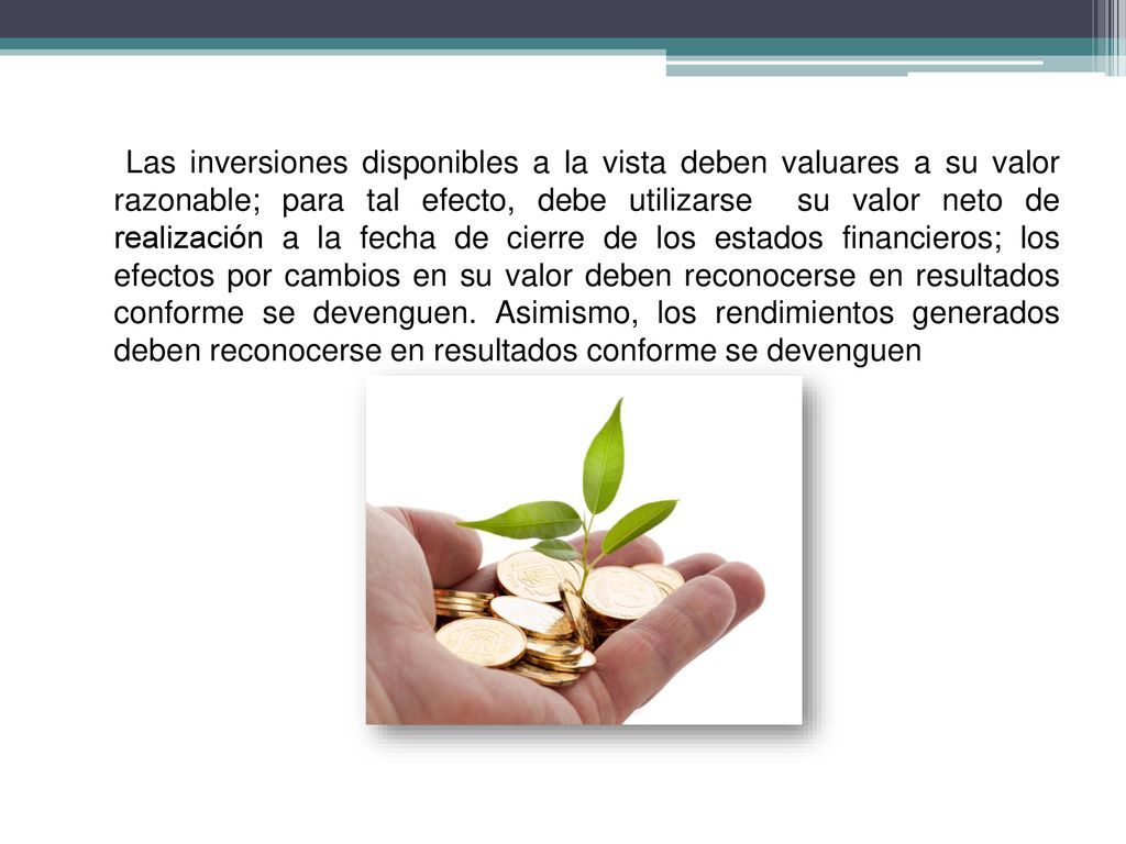 Las inversiones disponibles a la vista deben valuares a su valor razonable; para tal efecto, debe utilizarse su valor neto de realización a la fecha de cierre de los estados financieros; los efectos por cambios en su valor deben reconocerse en resultados conforme se devenguen.