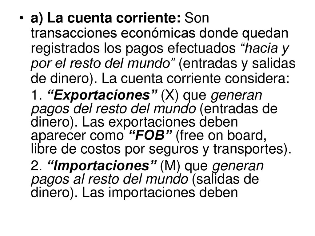 a) La cuenta corriente: Son transacciones económicas donde quedan registrados los pagos efectuados hacia y por el resto del mundo (entradas y salidas de dinero). La cuenta corriente considera: