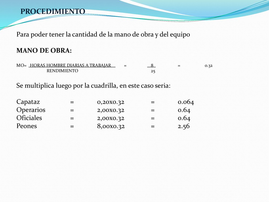 PROCEDIMIENTO Para poder tener la cantidad de la mano de obra y del equipo. MANO DE OBRA: MO= HORAS HOMBRE DIARIAS A TRABAJAR = 8 =