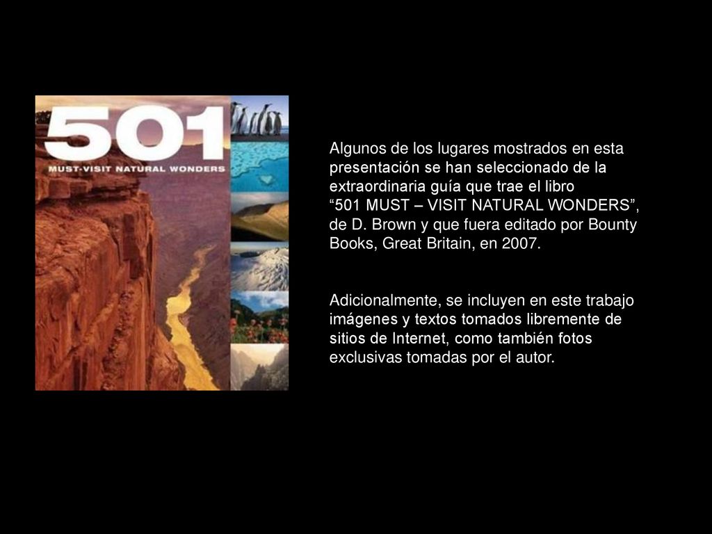 Algunos de los lugares mostrados en esta presentación se han seleccionado de la extraordinaria guía que trae el libro 501 MUST – VISIT NATURAL WONDERS , de D. Brown y que fuera editado por Bounty Books, Great Britain, en 2007.