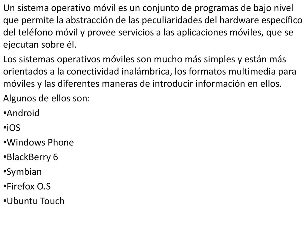 Un sistema operativo móvil es un conjunto de programas de bajo nivel que permite la abstracción de las peculiaridades del hardware específico del teléfono móvil y provee servicios a las aplicaciones móviles, que se ejecutan sobre él.