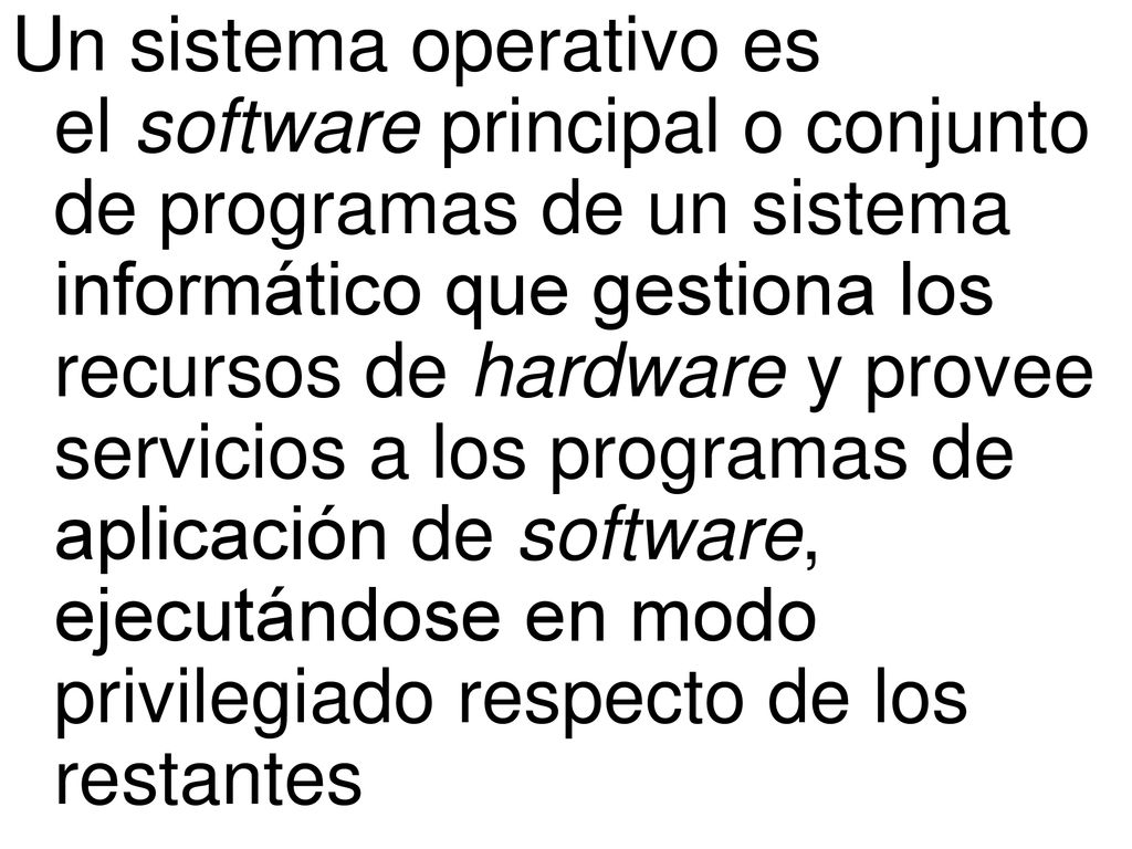 Un sistema operativo es el software principal o conjunto de programas de un sistema informático que gestiona los recursos de hardware y provee servicios a los programas de aplicación de software, ejecutándose en modo privilegiado respecto de los restantes