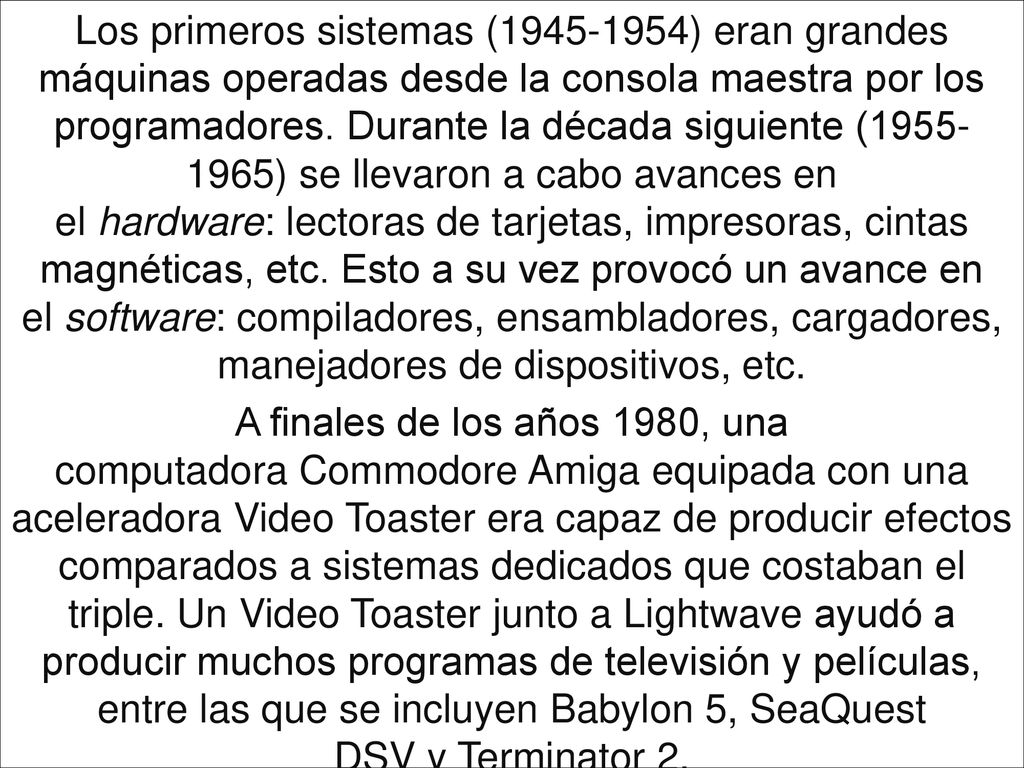 Los primeros sistemas ( ) eran grandes máquinas operadas desde la consola maestra por los programadores. Durante la década siguiente ( ) se llevaron a cabo avances en el hardware: lectoras de tarjetas, impresoras, cintas magnéticas, etc. Esto a su vez provocó un avance en el software: compiladores, ensambladores, cargadores, manejadores de dispositivos, etc.