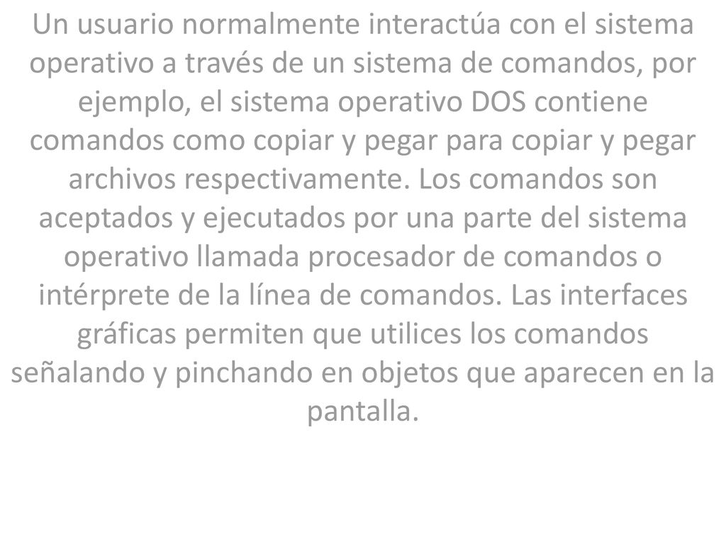 Un usuario normalmente interactúa con el sistema operativo a través de un sistema de comandos, por ejemplo, el sistema operativo DOS contiene comandos como copiar y pegar para copiar y pegar archivos respectivamente.