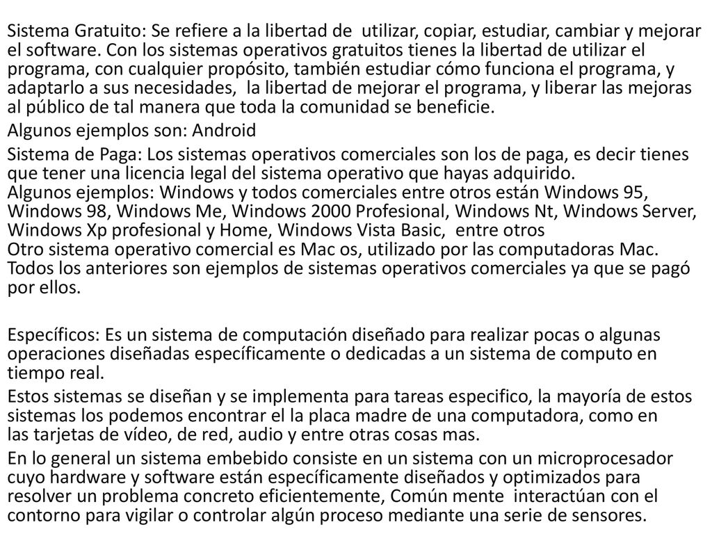 Sistema Gratuito: Se refiere a la libertad de utilizar, copiar, estudiar, cambiar y mejorar el software. Con los sistemas operativos gratuitos tienes la libertad de utilizar el programa, con cualquier propósito, también estudiar cómo funciona el programa, y adaptarlo a sus necesidades, la libertad de mejorar el programa, y liberar las mejoras al público de tal manera que toda la comunidad se beneficie.