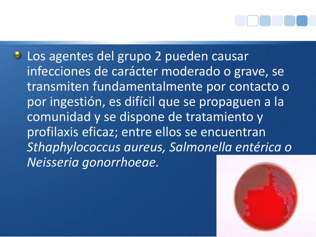 Los agentes del grupo 2 pueden causar infecciones de carácter moderado o grave, se transmiten fundamentalmente por contacto o por ingestión, es difícil que se propaguen a la comunidad y se dispone de tratamiento y profilaxis eficaz; entre ellos se encuentran Sthaphylococcus aureus, Salmonella entérica o Neisseria gonorrhoeae.