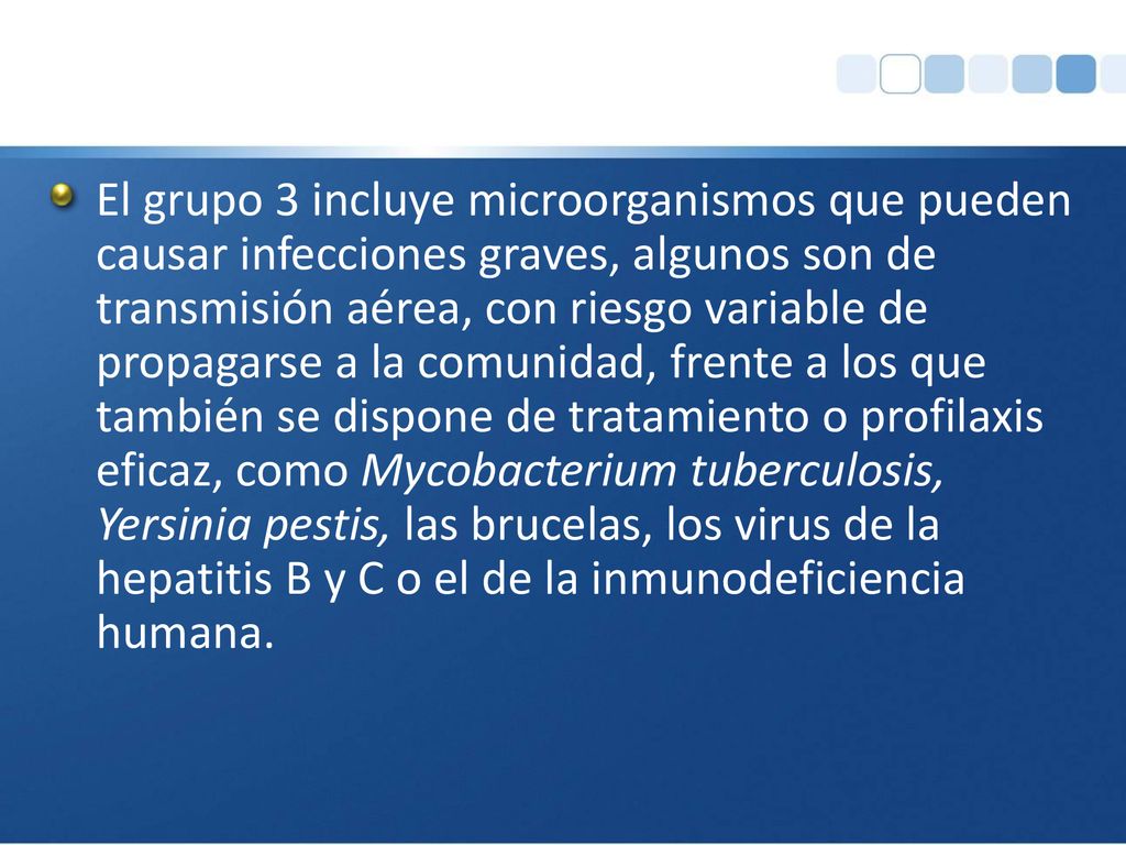 El grupo 3 incluye microorganismos que pueden causar infecciones graves, algunos son de transmisión aérea, con riesgo variable de propagarse a la comunidad, frente a los que también se dispone de tratamiento o profilaxis eficaz, como Mycobacterium tuberculosis, Yersinia pestis, las brucelas, los virus de la hepatitis B y C o el de la inmunodeficiencia humana.