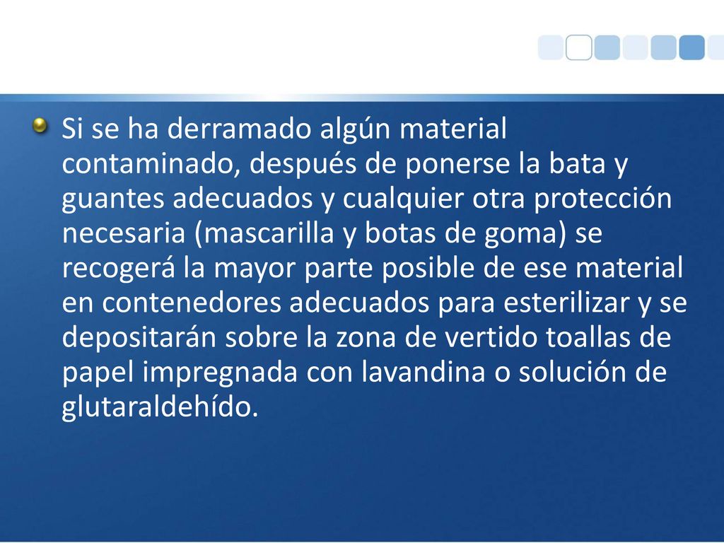 Si se ha derramado algún material contaminado, después de ponerse la bata y guantes adecuados y cualquier otra protección necesaria (mascarilla y botas de goma) se recogerá la mayor parte posible de ese material en contenedores adecuados para esterilizar y se depositarán sobre la zona de vertido toallas de papel impregnada con lavandina o solución de glutaraldehído.