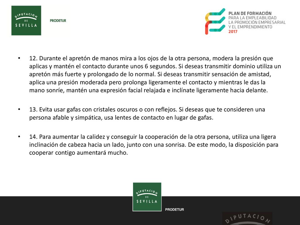 12. Durante el apretón de manos mira a los ojos de la otra persona, modera la presión que aplicas y mantén el contacto durante unos 6 segundos. Si deseas transmitir dominio utiliza un apretón más fuerte y prolongado de lo normal. Si deseas transmitir sensación de amistad, aplica una presión moderada pero prolonga ligeramente el contacto y mientras le das la mano sonríe, mantén una expresión facial relajada e inclínate ligeramente hacia delante.