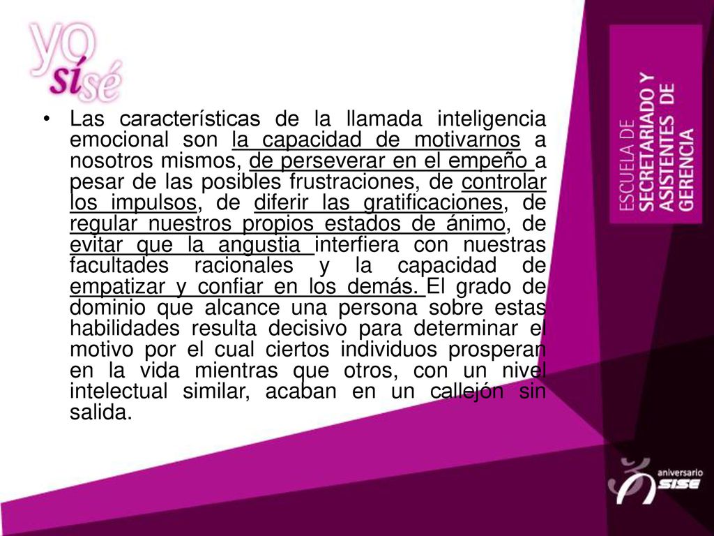 Las características de la llamada inteligencia emocional son la capacidad de motivarnos a nosotros mismos, de perseverar en el empeño a pesar de las posibles frustraciones, de controlar los impulsos, de diferir las gratificaciones, de regular nuestros propios estados de ánimo, de evitar que la angustia interfiera con nuestras facultades racionales y la capacidad de empatizar y confiar en los demás.