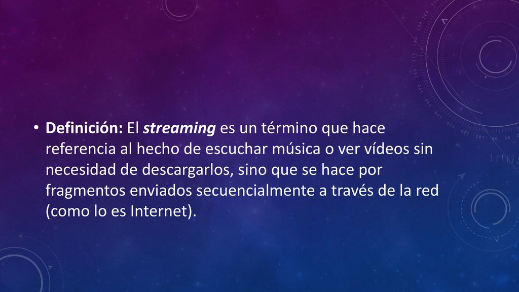 Definición: El streaming es un término que hace referencia al hecho de escuchar música o ver vídeos sin necesidad de descargarlos, sino que se hace por fragmentos enviados secuencialmente a través de la red (como lo es Internet).
