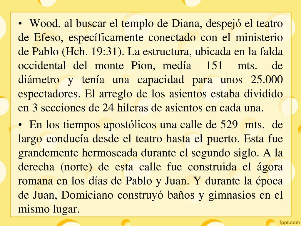 Wood, al buscar el templo de Diana, despejó el teatro de Efeso, específicamente conectado con el ministerio de Pablo (Hch. 19:31). La estructura, ubicada en la falda occidental del monte Pion, medía 151 mts. de diámetro y tenía una capacidad para unos espectadores. El arreglo de los asientos estaba dividido en 3 secciones de 24 hileras de asientos en cada una.