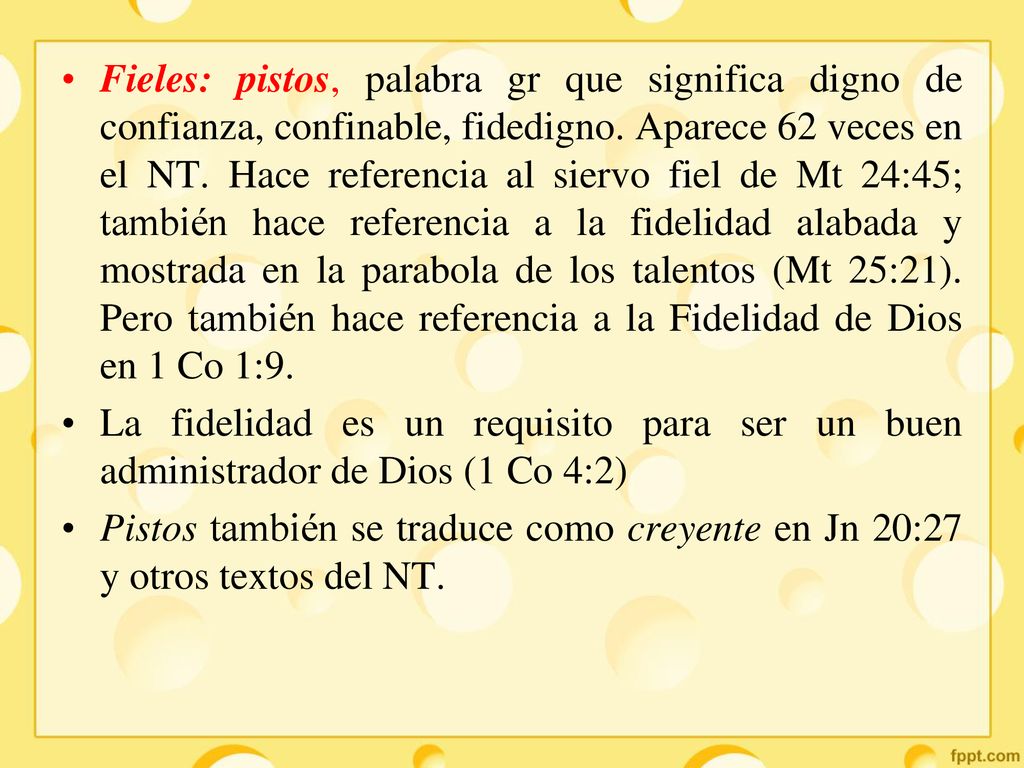 Fieles: pistos, palabra gr que significa digno de confianza, confinable, fidedigno. Aparece 62 veces en el NT. Hace referencia al siervo fiel de Mt 24:45; también hace referencia a la fidelidad alabada y mostrada en la parabola de los talentos (Mt 25:21). Pero también hace referencia a la Fidelidad de Dios en 1 Co 1:9.