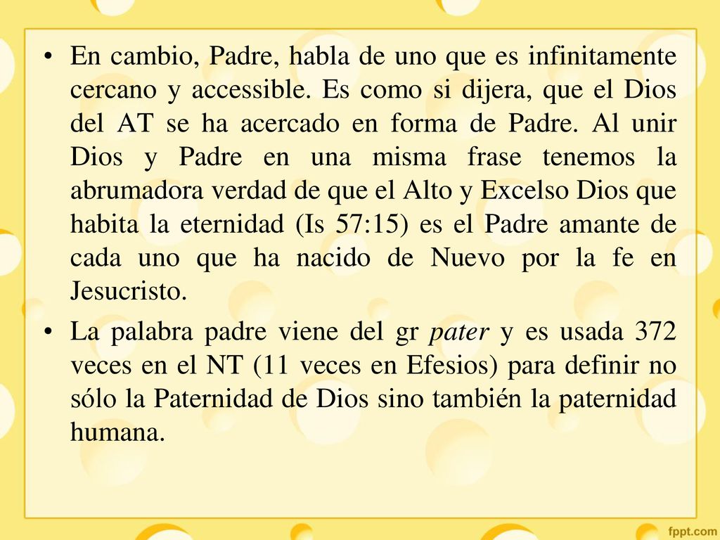 En cambio, Padre, habla de uno que es infinitamente cercano y accessible. Es como si dijera, que el Dios del AT se ha acercado en forma de Padre. Al unir Dios y Padre en una misma frase tenemos la abrumadora verdad de que el Alto y Excelso Dios que habita la eternidad (Is 57:15) es el Padre amante de cada uno que ha nacido de Nuevo por la fe en Jesucristo.