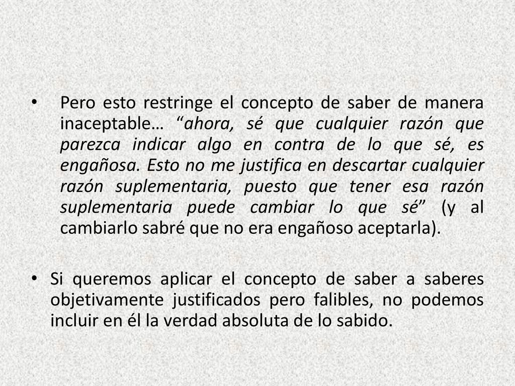 Pero esto restringe el concepto de saber de manera inaceptable… ahora, sé que cualquier razón que parezca indicar algo en contra de lo que sé, es engañosa. Esto no me justifica en descartar cualquier razón suplementaria, puesto que tener esa razón suplementaria puede cambiar lo que sé (y al cambiarlo sabré que no era engañoso aceptarla).