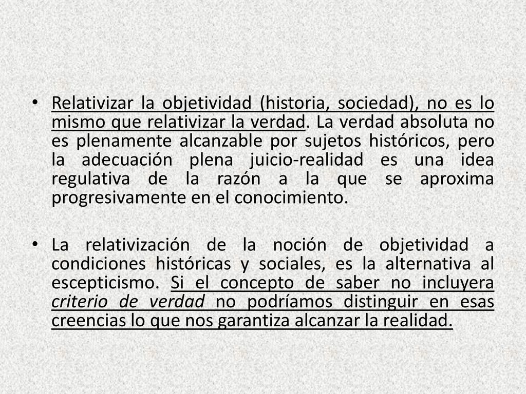 Relativizar la objetividad (historia, sociedad), no es lo mismo que relativizar la verdad. La verdad absoluta no es plenamente alcanzable por sujetos históricos, pero la adecuación plena juicio-realidad es una idea regulativa de la razón a la que se aproxima progresivamente en el conocimiento.