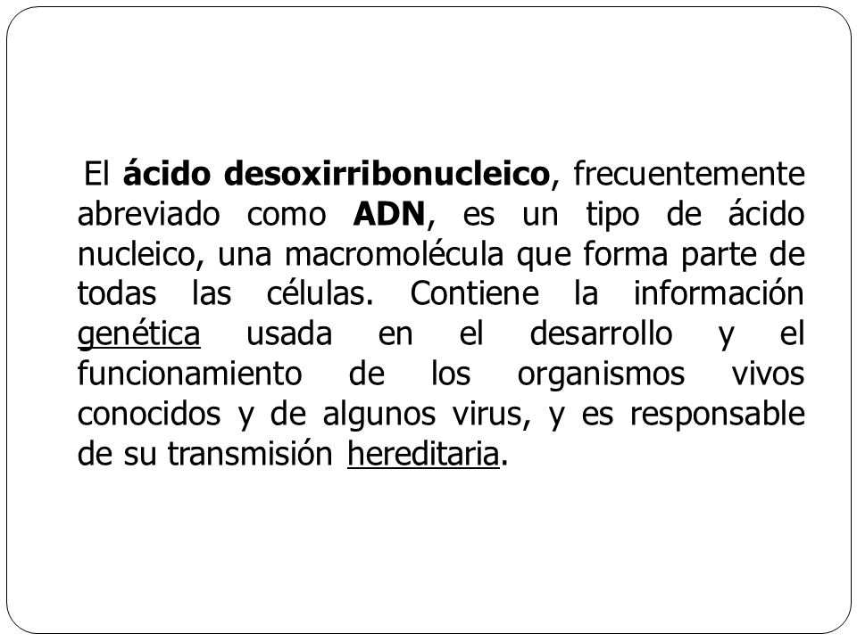 El ácido desoxirribonucleico, frecuentemente abreviado como ADN, es un tipo de ácido nucleico, una macromolécula que forma parte de todas las células.