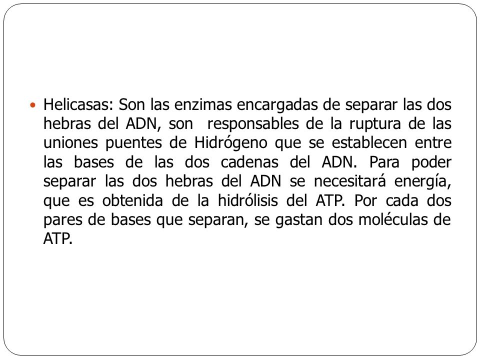Helicasas: Son las enzimas encargadas de separar las dos hebras del ADN, son responsables de la ruptura de las uniones puentes de Hidrógeno que se establecen entre las bases de las dos cadenas del ADN.
