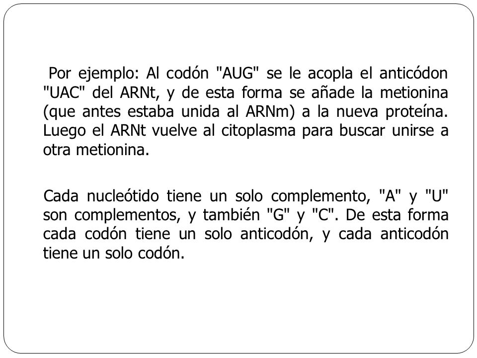 Por ejemplo: Al codón AUG se le acopla el anticódon UAC del ARNt, y de esta forma se añade la metionina (que antes estaba unida al ARNm) a la nueva proteína. Luego el ARNt vuelve al citoplasma para buscar unirse a otra metionina.
