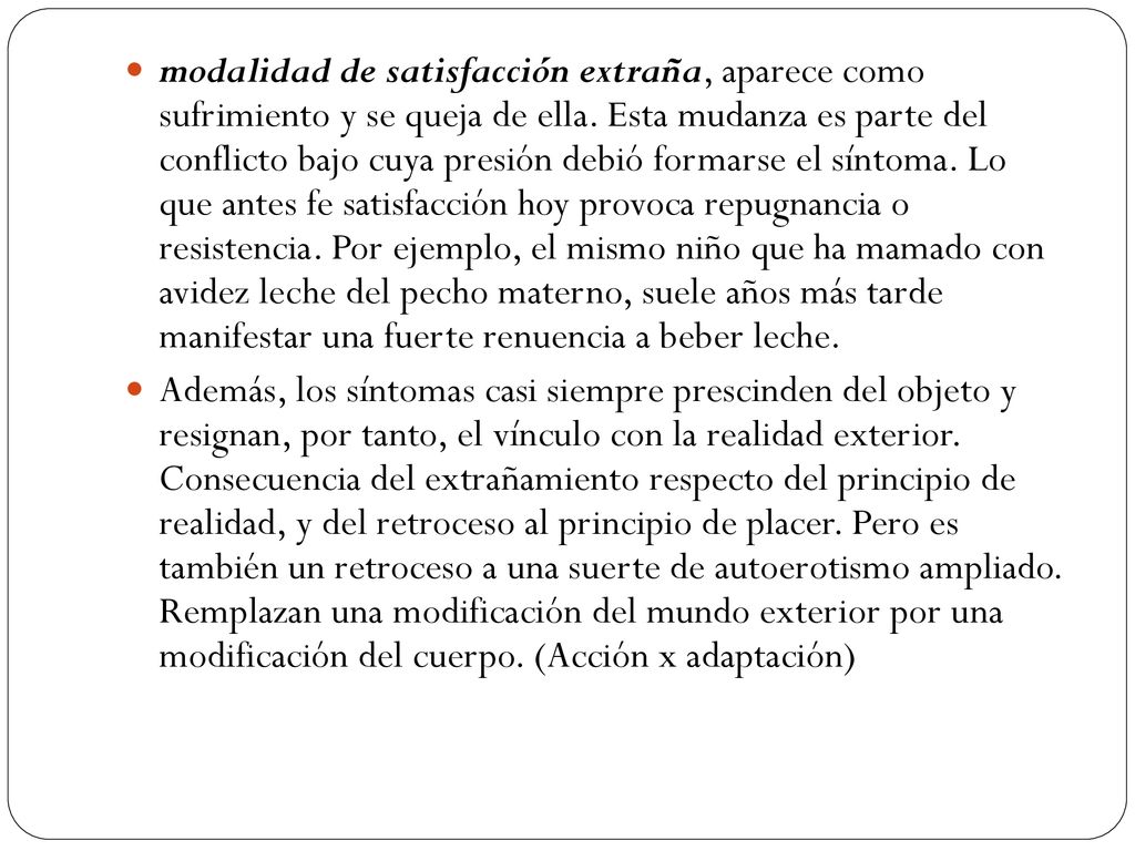 modalidad de satisfacción extraña, aparece como sufrimiento y se queja de ella. Esta mudanza es parte del conflicto bajo cuya presión debió formarse el síntoma. Lo que antes fe satisfacción hoy provoca repugnancia o resistencia. Por ejemplo, el mismo niño que ha mamado con avidez leche del pecho materno, suele años más tarde manifestar una fuerte renuencia a beber leche.