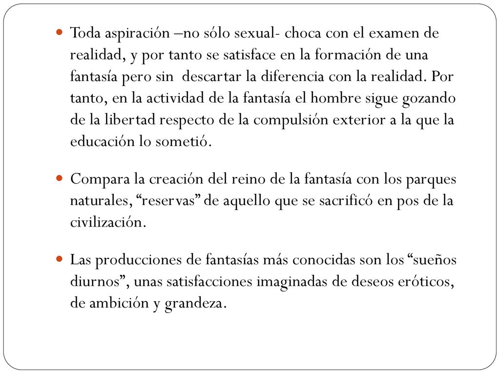 Toda aspiración –no sólo sexual- choca con el examen de realidad, y por tanto se satisface en la formación de una fantasía pero sin descartar la diferencia con la realidad. Por tanto, en la actividad de la fantasía el hombre sigue gozando de la libertad respecto de la compulsión exterior a la que la educación lo sometió.