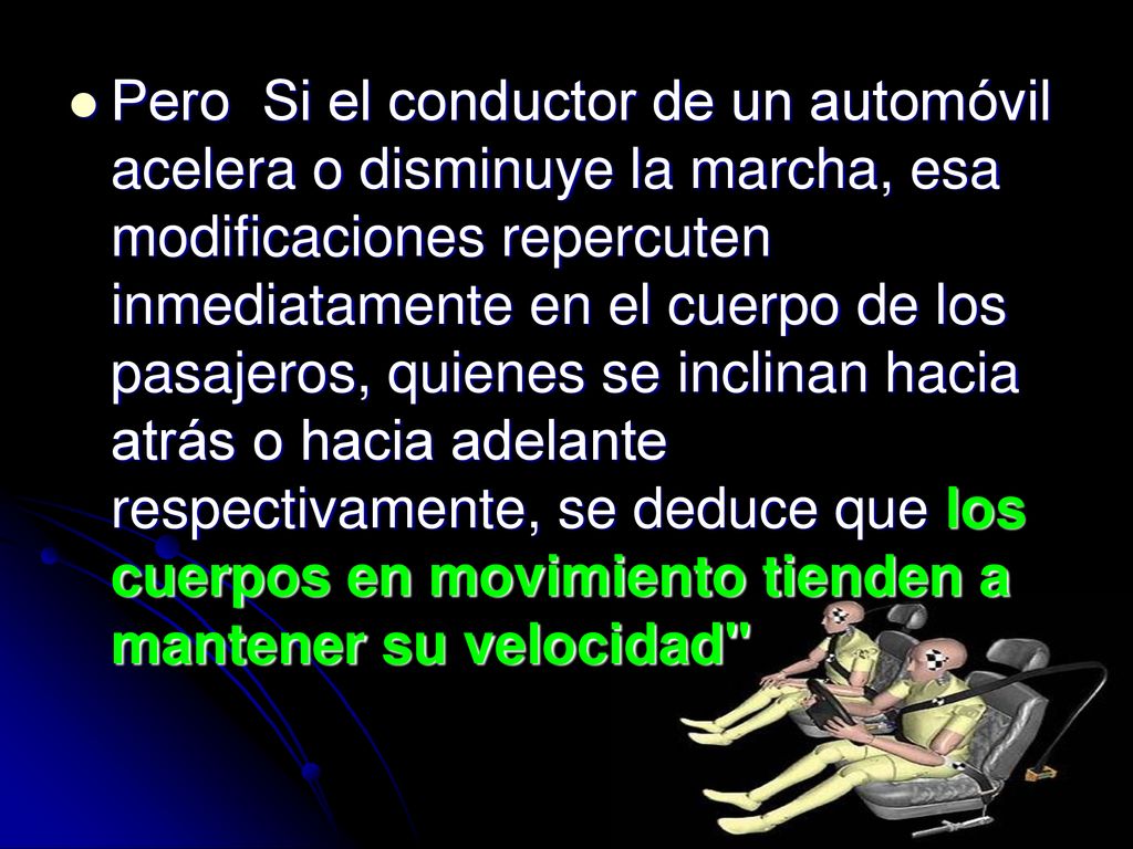 Pero Si el conductor de un automóvil acelera o disminuye la marcha, esa modificaciones repercuten inmediatamente en el cuerpo de los pasajeros, quienes se inclinan hacia atrás o hacia adelante respectivamente, se deduce que los cuerpos en movimiento tienden a mantener su velocidad
