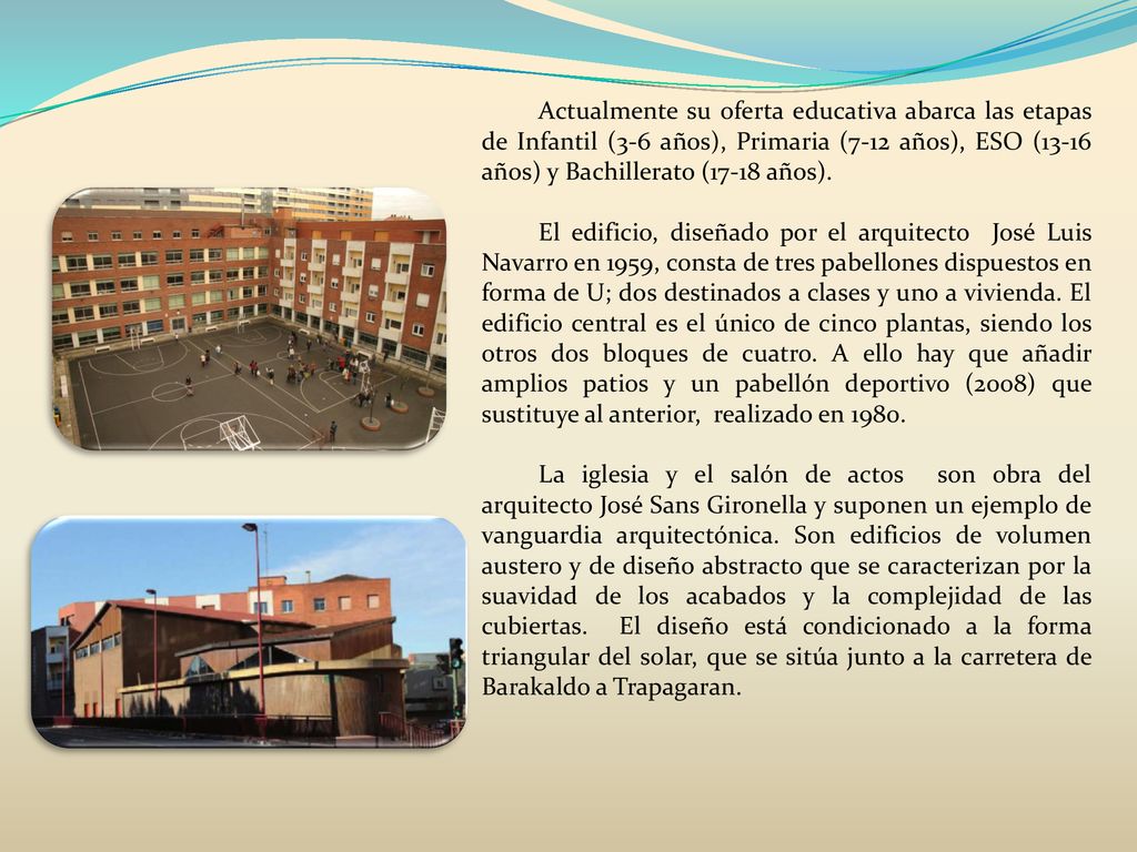 Actualmente su oferta educativa abarca las etapas de Infantil (3-6 años), Primaria (7-12 años), ESO (13-16 años) y Bachillerato (17-18 años).