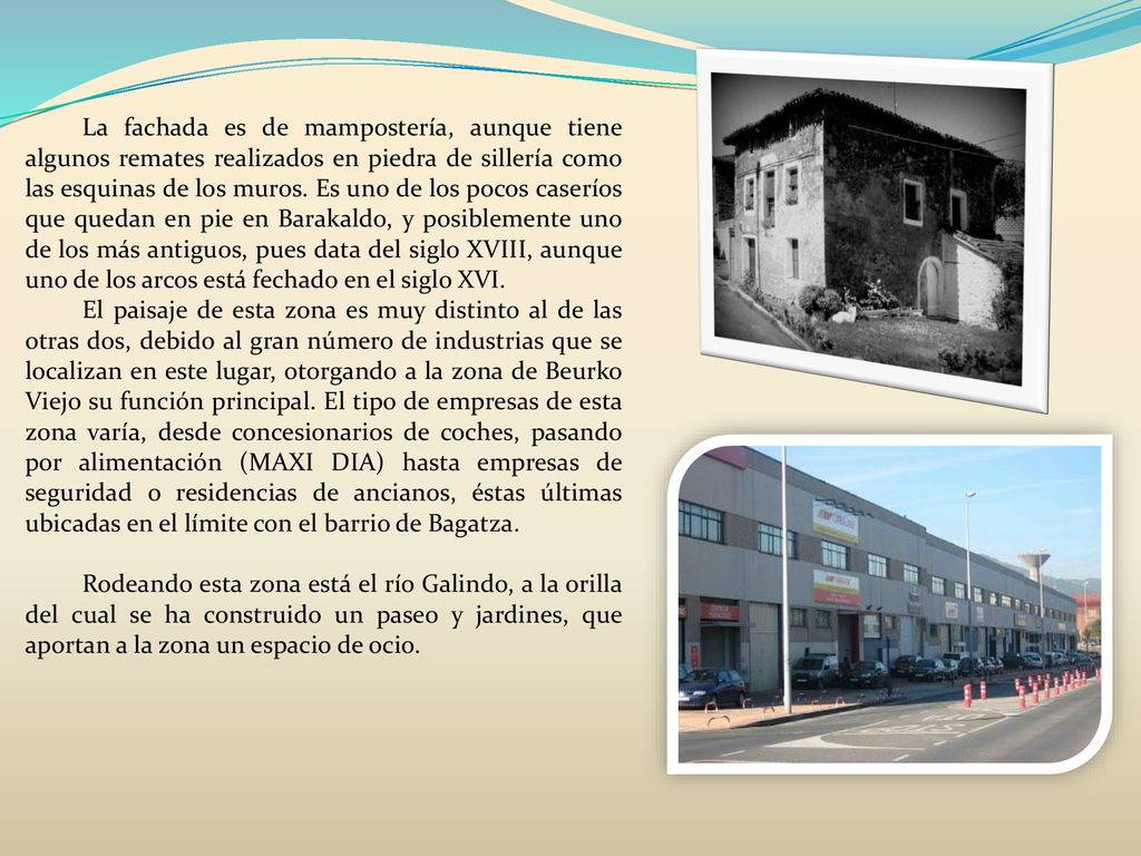 La fachada es de mampostería, aunque tiene algunos remates realizados en piedra de sillería como las esquinas de los muros. Es uno de los pocos caseríos que quedan en pie en Barakaldo, y posiblemente uno de los más antiguos, pues data del siglo XVIII, aunque uno de los arcos está fechado en el siglo XVI.