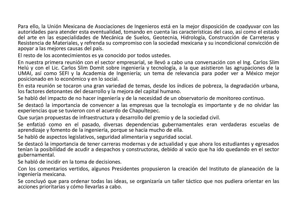 Para ello, la Unión Mexicana de Asociaciones de Ingenieros está en la mejor disposición de coadyuvar con las autoridades para atender esta eventualidad, tomando en cuenta las características del caso, así como el estado del arte en las especialidades de Mecánica de Suelos, Geotecnia, Hidrología, Construcción de Carreteras y Resistencia de Materiales, y refrenda su compromiso con la sociedad mexicana y su incondicional convicción de apoyar a las mejores causas del país.
