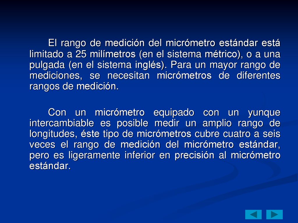 El rango de medición del micrómetro estándar está limitado a 25 milímetros (en el sistema métrico), o a una pulgada (en el sistema inglés). Para un mayor rango de mediciones, se necesitan micrómetros de diferentes rangos de medición.