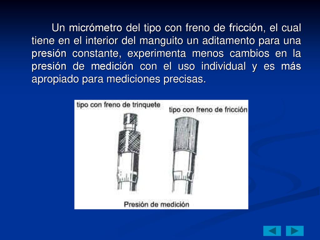 Un micrómetro del tipo con freno de fricción, el cual tiene en el interior del manguito un aditamento para una presión constante, experimenta menos cambios en la presión de medición con el uso individual y es más apropiado para mediciones precisas.
