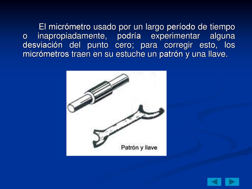 El micrómetro usado por un largo período de tiempo o inapropiadamente, podría experimentar alguna desviación del punto cero; para corregir esto, los micrómetros traen en su estuche un patrón y una llave.