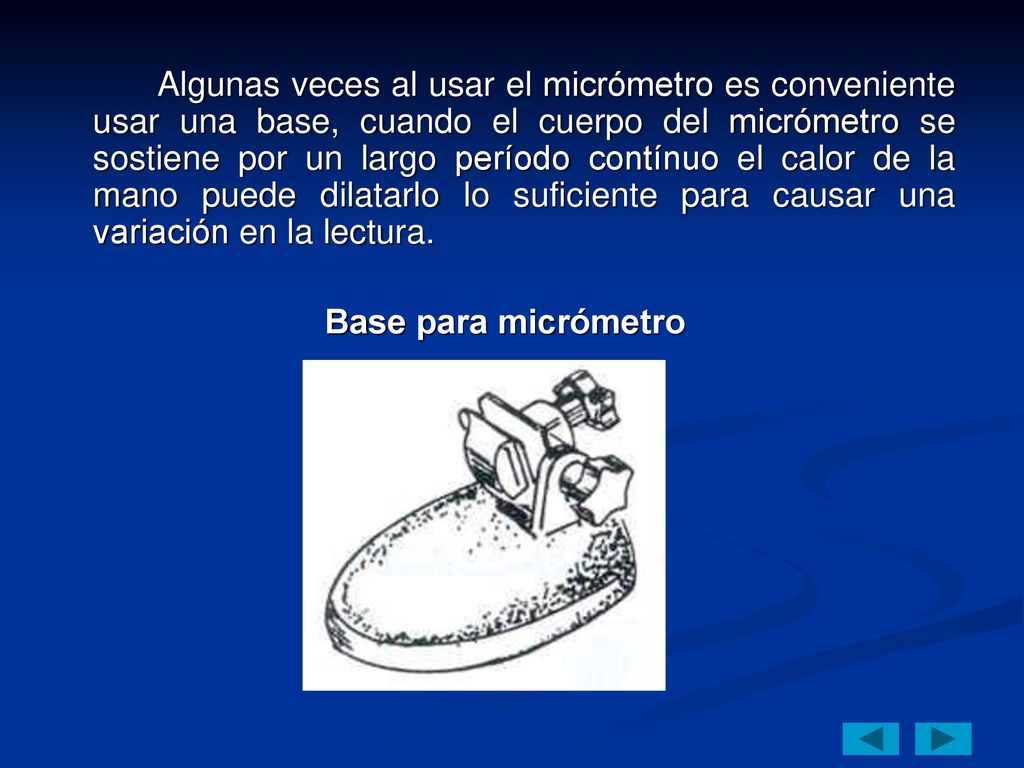 Algunas veces al usar el micrómetro es conveniente usar una base, cuando el cuerpo del micrómetro se sostiene por un largo período contínuo el calor de la mano puede dilatarlo lo suficiente para causar una variación en la lectura.