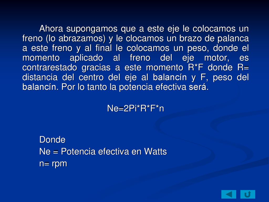 Ahora supongamos que a este eje le colocamos un freno (lo abrazamos) y le clocamos un brazo de palanca a este freno y al final le colocamos un peso, donde el momento aplicado al freno del eje motor, es contrarestado gracias a este momento R*F donde R= distancia del centro del eje al balancín y F, peso del balancín. Por lo tanto la potencia efectiva será.