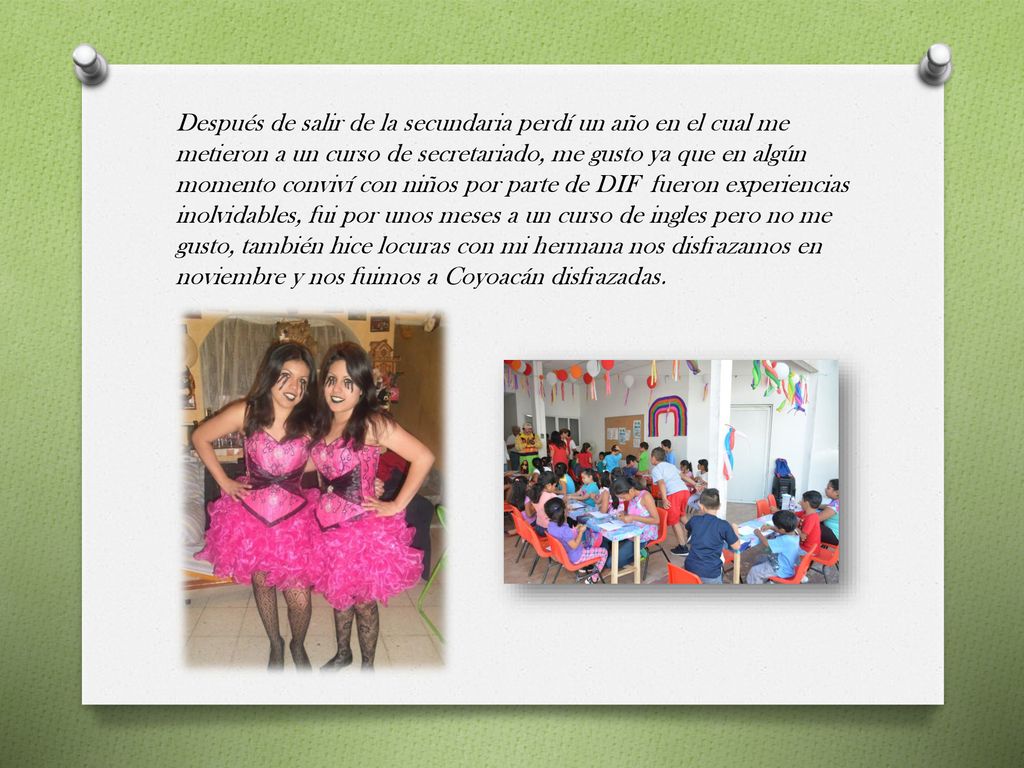 Después de salir de la secundaria perdí un año en el cual me metieron a un curso de secretariado, me gusto ya que en algún momento conviví con niños por parte de DIF fueron experiencias inolvidables, fui por unos meses a un curso de ingles pero no me gusto, también hice locuras con mi hermana nos disfrazamos en noviembre y nos fuimos a Coyoacán disfrazadas.