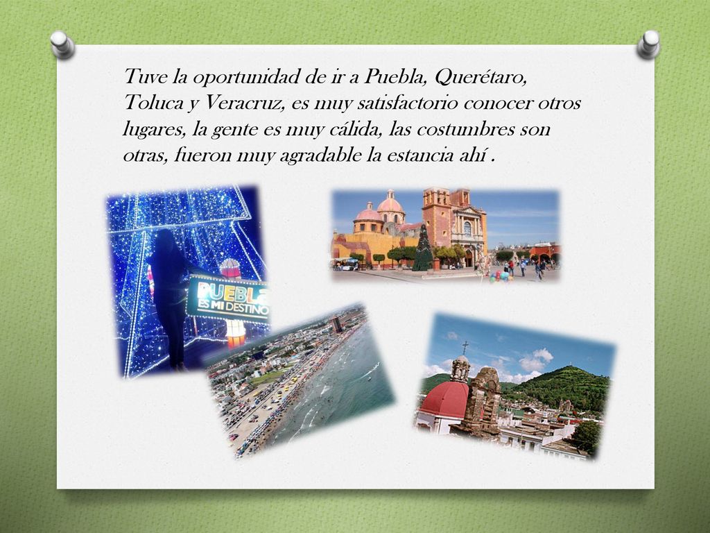 Tuve la oportunidad de ir a Puebla, Querétaro, Toluca y Veracruz, es muy satisfactorio conocer otros lugares, la gente es muy cálida, las costumbres son otras, fueron muy agradable la estancia ahí .