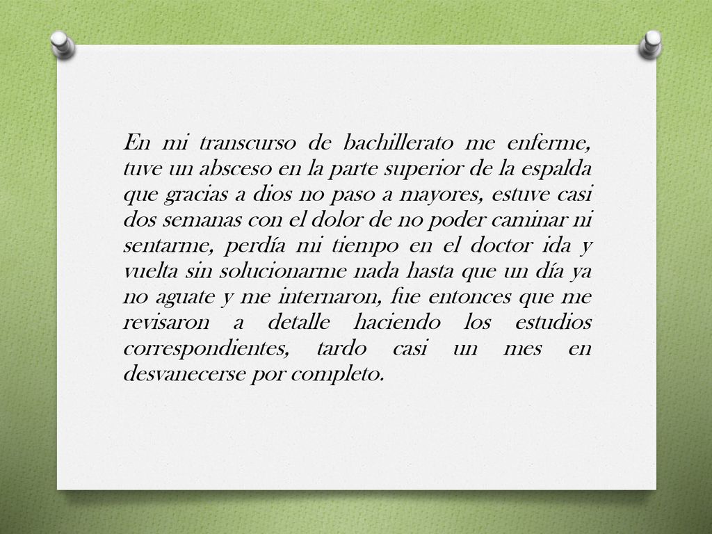 En mi transcurso de bachillerato me enferme, tuve un absceso en la parte superior de la espalda que gracias a dios no paso a mayores, estuve casi dos semanas con el dolor de no poder caminar ni sentarme, perdía mi tiempo en el doctor ida y vuelta sin solucionarme nada hasta que un día ya no aguate y me internaron, fue entonces que me revisaron a detalle haciendo los estudios correspondientes, tardo casi un mes en desvanecerse por completo.