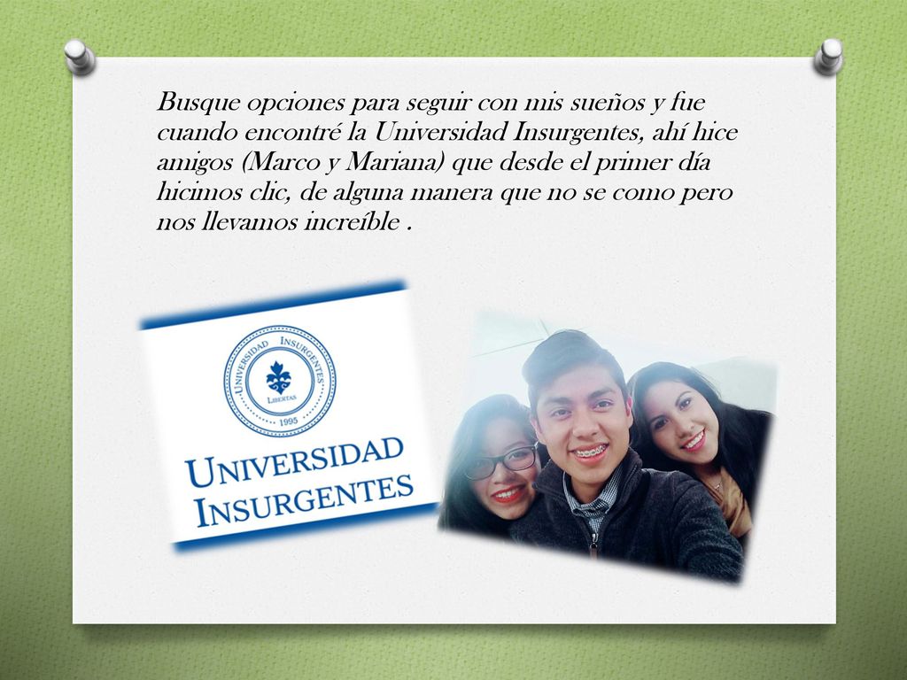 Busque opciones para seguir con mis sueños y fue cuando encontré la Universidad Insurgentes, ahí hice amigos (Marco y Mariana) que desde el primer día hicimos clic, de alguna manera que no se como pero nos llevamos increíble .