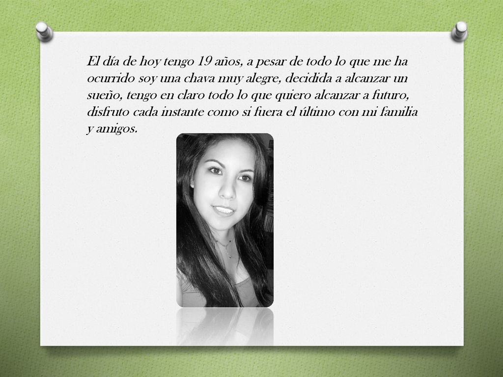 El día de hoy tengo 19 años, a pesar de todo lo que me ha ocurrido soy una chava muy alegre, decidida a alcanzar un sueño, tengo en claro todo lo que quiero alcanzar a futuro, disfruto cada instante como si fuera el último con mi familia y amigos.
