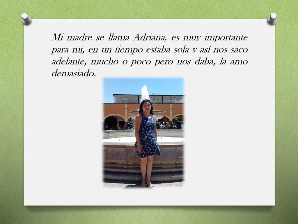 Mi madre se llama Adriana, es muy importante para mi, en un tiempo estaba sola y así nos saco adelante, mucho o poco pero nos daba, la amo demasiado.