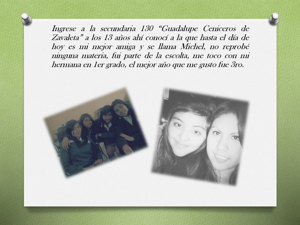 Ingrese a la secundaria 130 Guadalupe Ceniceros de Zavaleta a los 13 años ahí conocí a la que hasta el día de hoy es mi mejor amiga y se llama Michel, no reprobé ninguna materia, fui parte de la escolta, me toco con mi hermana en 1er grado, el mejor año que me gusto fue 3ro.