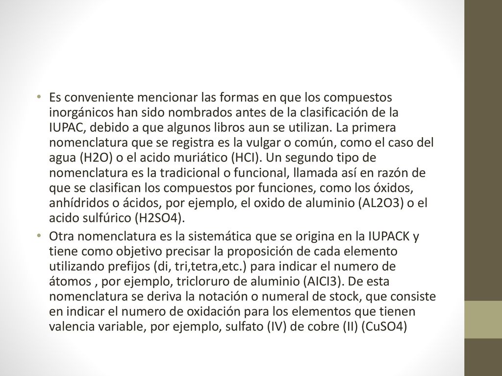 Es conveniente mencionar las formas en que los compuestos inorgánicos han sido nombrados antes de la clasificación de la IUPAC, debido a que algunos libros aun se utilizan. La primera nomenclatura que se registra es la vulgar o común, como el caso del agua (H2O) o el acido muriático (HCI). Un segundo tipo de nomenclatura es la tradicional o funcional, llamada así en razón de que se clasifican los compuestos por funciones, como los óxidos, anhídridos o ácidos, por ejemplo, el oxido de aluminio (AL2O3) o el acido sulfúrico (H2SO4).