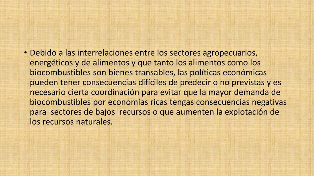 Debido a las interrelaciones entre los sectores agropecuarios, energéticos y de alimentos y que tanto los alimentos como los biocombustibles son bienes transables, las políticas económicas pueden tener consecuencias difíciles de predecir o no previstas y es necesario cierta coordinación para evitar que la mayor demanda de biocombustibles por economías ricas tengas consecuencias negativas para sectores de bajos recursos o que aumenten la explotación de los recursos naturales.