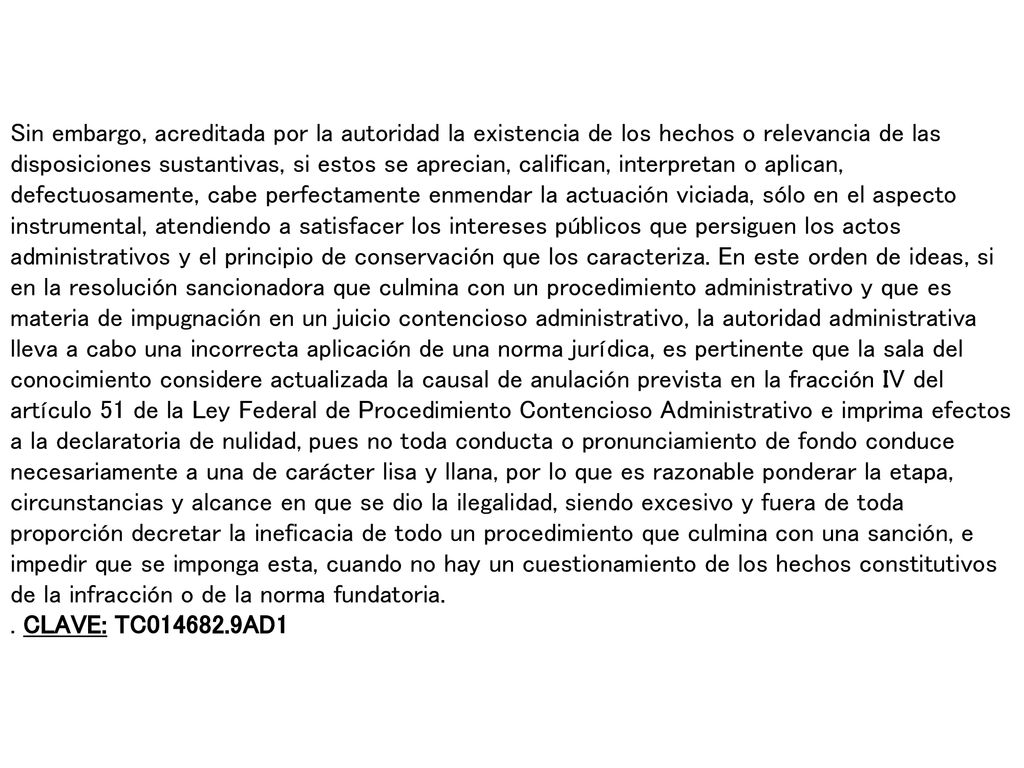 Sin embargo, acreditada por la autoridad la existencia de los hechos o relevancia de las disposiciones sustantivas, si estos se aprecian, califican, interpretan o aplican, defectuosamente, cabe perfectamente enmendar la actuación viciada, sólo en el aspecto instrumental, atendiendo a satisfacer los intereses públicos que persiguen los actos administrativos y el principio de conservación que los caracteriza. En este orden de ideas, si en la resolución sancionadora que culmina con un procedimiento administrativo y que es materia de impugnación en un juicio contencioso administrativo, la autoridad administrativa lleva a cabo una incorrecta aplicación de una norma jurídica, es pertinente que la sala del conocimiento considere actualizada la causal de anulación prevista en la fracción IV del artículo 51 de la Ley Federal de Procedimiento Contencioso Administrativo e imprima efectos a la declaratoria de nulidad, pues no toda conducta o pronunciamiento de fondo conduce necesariamente a una de carácter lisa y llana, por lo que es razonable ponderar la etapa, circunstancias y alcance en que se dio la ilegalidad, siendo excesivo y fuera de toda proporción decretar la ineficacia de todo un procedimiento que culmina con una sanción, e impedir que se imponga esta, cuando no hay un cuestionamiento de los hechos constitutivos de la infracción o de la norma fundatoria.